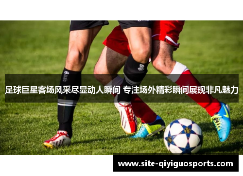 足球巨星客场风采尽显动人瞬间 专注场外精彩瞬间展现非凡魅力 足球巨星客场风采尽显动人瞬间 专注场外精彩瞬间展现非凡魅力