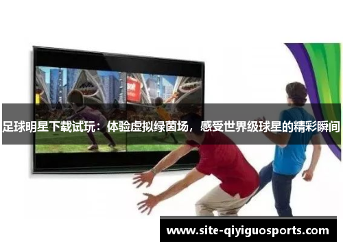 足球明星下载试玩：体验虚拟绿茵场，感受世界级球星的精彩瞬间