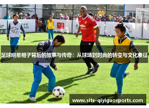 足球明星帽子背后的故事与传奇：从球场到时尚的转变与文化象征