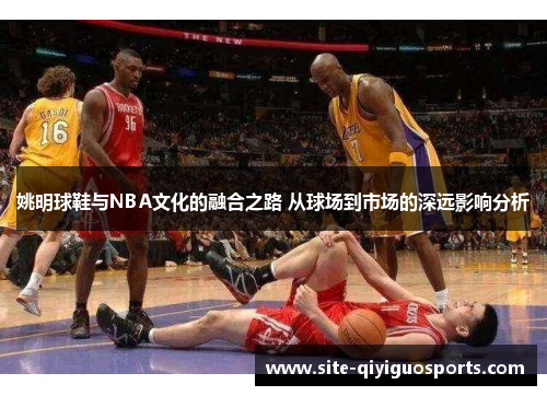 姚明球鞋与NBA文化的融合之路 从球场到市场的深远影响分析 姚明球鞋与NBA文化的融合之路 从球场到市场的深远影响分析