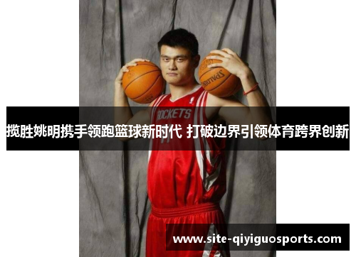 揽胜姚明携手领跑篮球新时代 打破边界引领体育跨界创新 揽胜姚明携手领跑篮球新时代 打破边界引领体育跨界创新