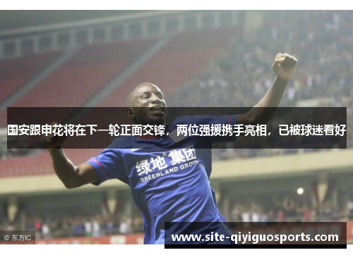 国安跟申花将在下一轮正面交锋，两位强援携手亮相，已被球迷看好